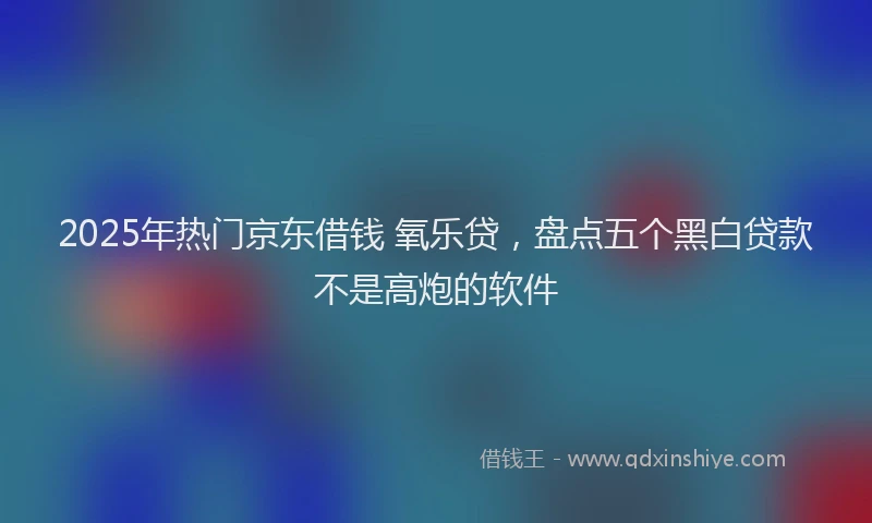 2025年热门京东借钱 氧乐贷，盘点五个黑白贷款不是高炮的软件