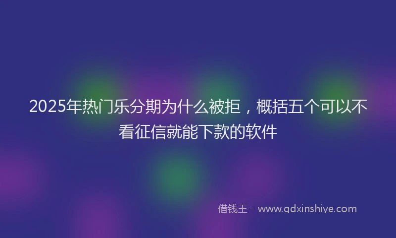 2025年热门乐分期为什么被拒，概括五个可以不看征信就能下款的软件