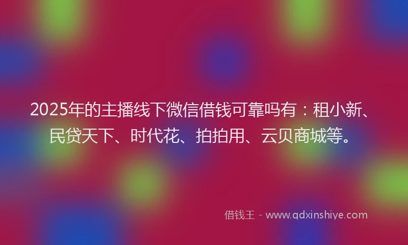 2025年的主播线下微信借钱可靠吗有：租小新、民贷天下、时代花、拍拍用、云贝商城等。