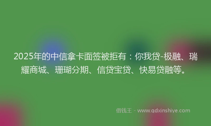 2025年的中信拿卡面签被拒有：你我贷-极融、瑞耀商城、珊瑚分期、信贷宝贷、快易贷融等。