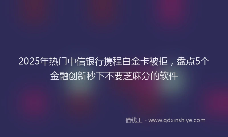 2025年热门中信银行携程白金卡被拒，盘点5个金融创新秒下不要芝麻分的软件