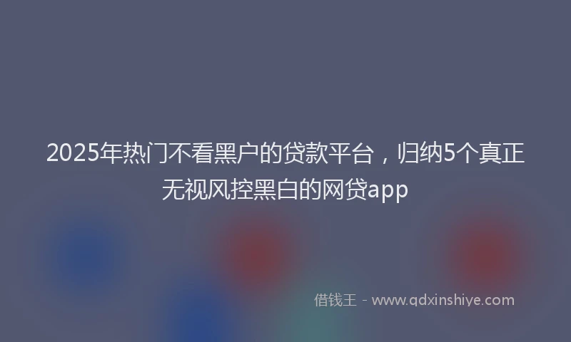 2025年热门不看黑户的贷款平台，归纳5个真正无视风控黑白的网贷app