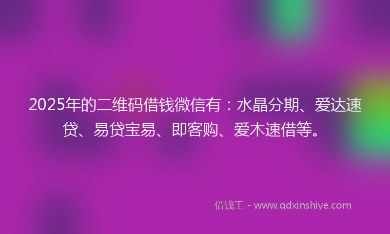 2025年的二维码借钱微信有：水晶分期、爱达速贷、易贷宝易、即客购、爱木速借等。