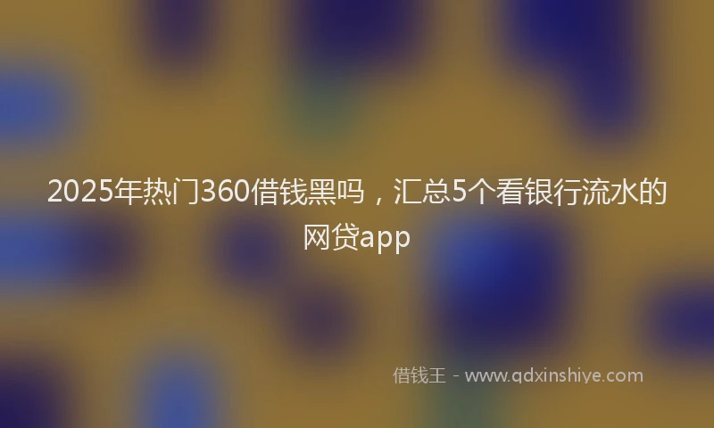 2025年热门360借钱黑吗，汇总5个看银行流水的网贷app