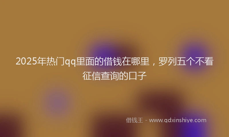 2025年热门qq里面的借钱在哪里，罗列五个不看征信查询的口子