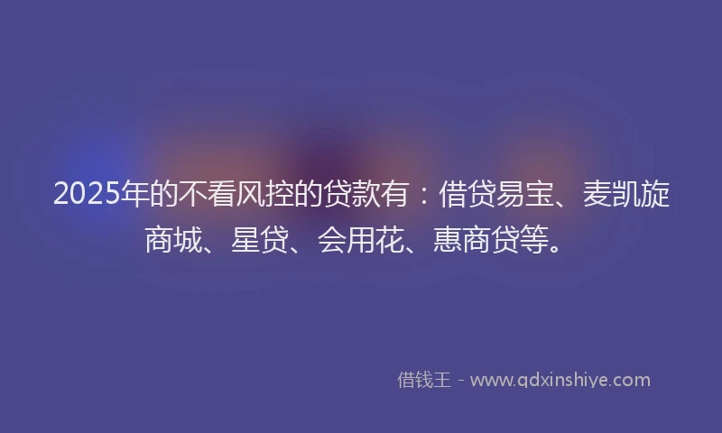 2025年的不看风控的贷款有：借贷易宝、麦凯旋商城、星贷、会用花、惠商贷等。