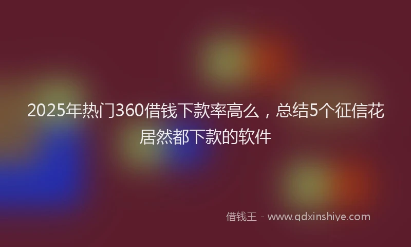 2025年热门360借钱下款率高么，总结5个征信花居然都下款的软件
