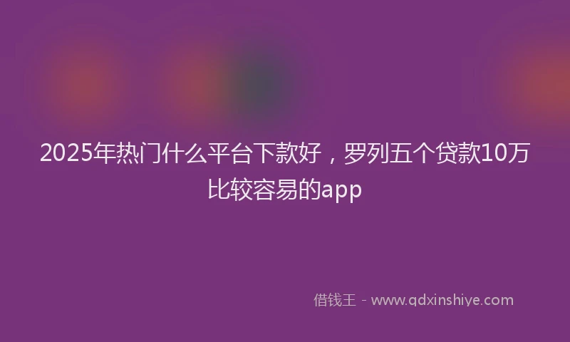 2025年热门什么平台下款好，罗列五个贷款10万比较容易的app