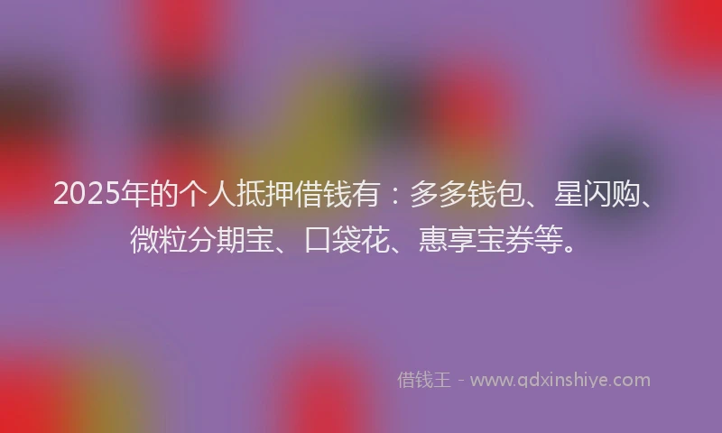 2025年的个人抵押借钱有：多多钱包、星闪购、微粒分期宝、口袋花、惠享宝券等。