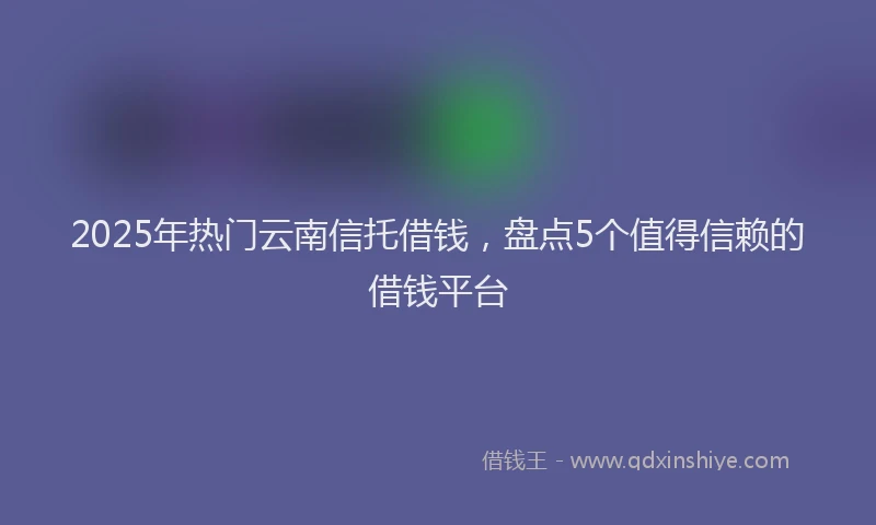 2025年热门云南信托借钱，盘点5个值得信赖的借钱平台