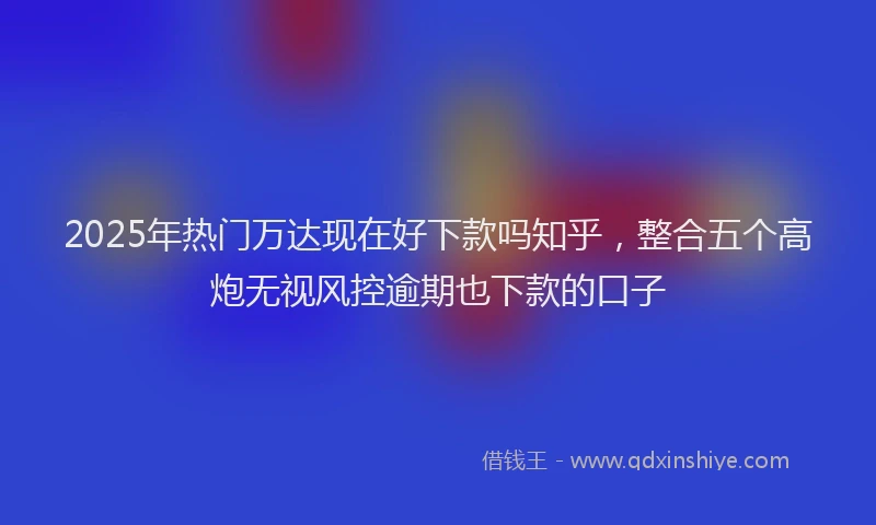 2025年热门万达现在好下款吗知乎，整合五个高炮无视风控逾期也下款的口子