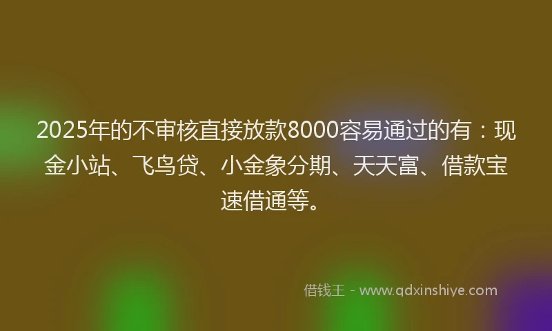 2025年的不审核直接放款8000容易通过的有：现金小站、飞鸟贷、小金象分期、天天富、借款宝速借通等。