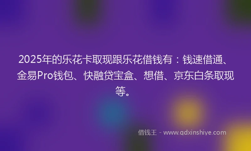 2025年的乐花卡取现跟乐花借钱有：钱速借通、金易Pro钱包、快融贷宝盒、想借、京东白条取现等。