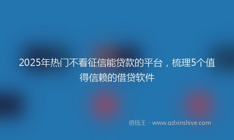 2025年热门不看征信能贷款的平台，梳理5个值得信赖的借贷软件
