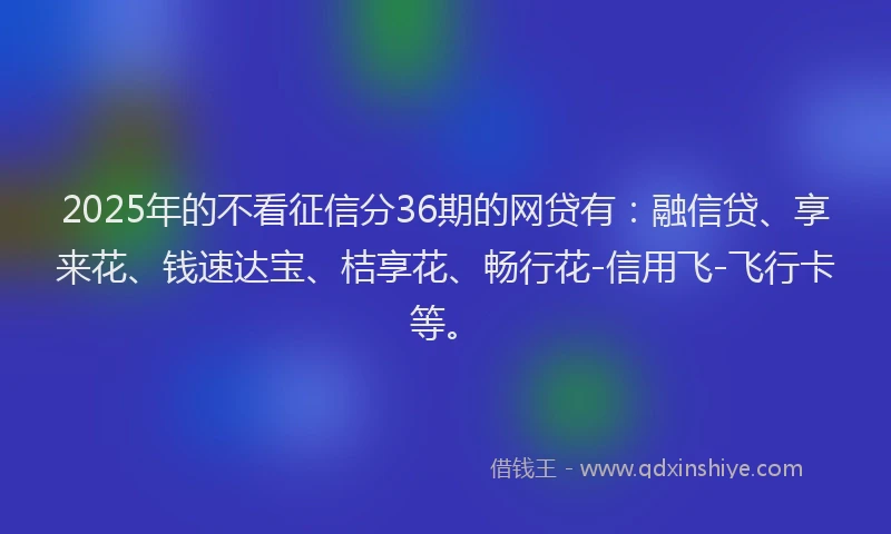 2025年的不看征信分36期的网贷有：融信贷、享来花、钱速达宝、桔享花、畅行花-信用飞-飞行卡等。
