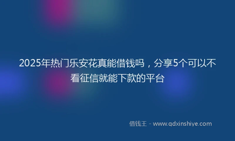 2025年热门乐安花真能借钱吗，分享5个可以不看征信就能下款的平台