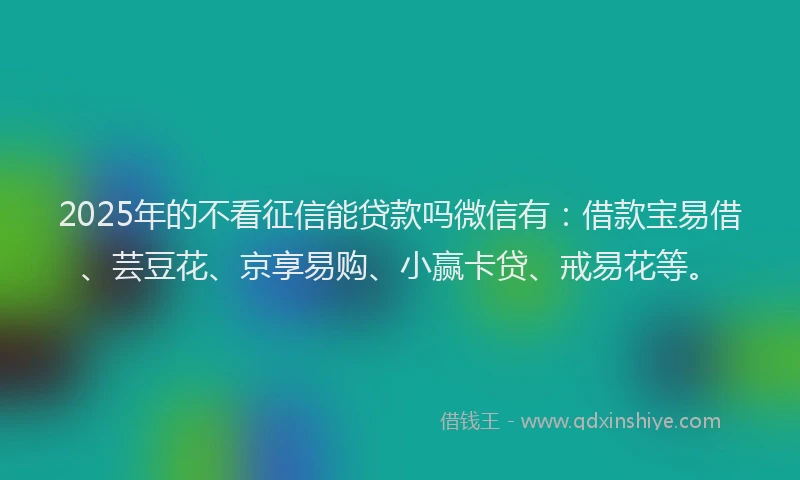 2025年的不看征信能贷款吗微信有：借款宝易借、芸豆花、京享易购、小赢卡贷、戒易花等。