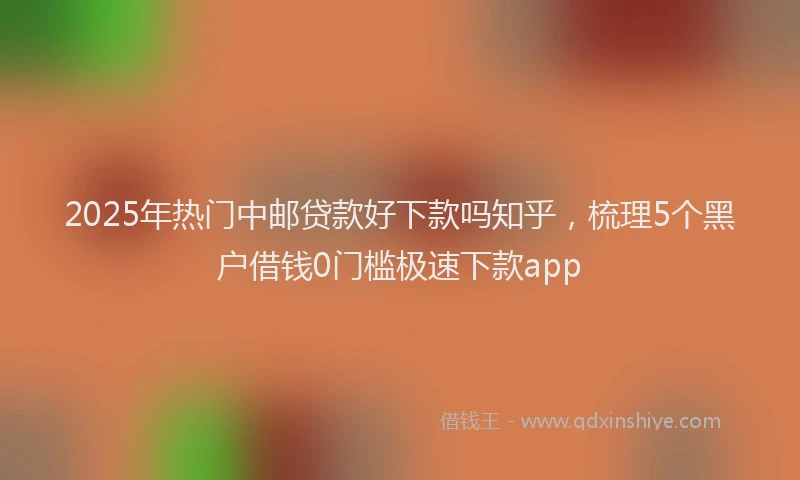 2025年热门中邮贷款好下款吗知乎，梳理5个黑户借钱0门槛极速下款app
