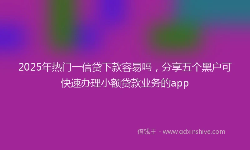 2025年热门一信贷下款容易吗，分享五个黑户可快速办理小额贷款业务的app