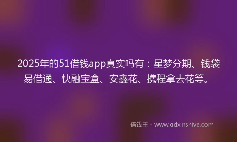 2025年的51借钱app真实吗有：星梦分期、钱袋易借通、快融宝盒、安鑫花、携程拿去花等。
