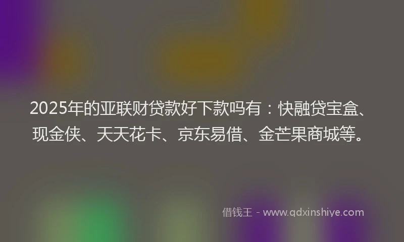 2025年的亚联财贷款好下款吗有：快融贷宝盒、现金侠、天天花卡、京东易借、金芒果商城等。