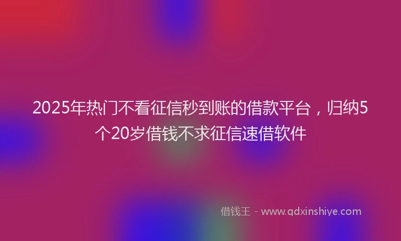 2025年热门不看征信秒到账的借款平台，归纳5个20岁借钱不求征信速借软件