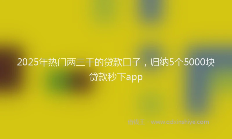 2025年热门两三千的贷款口子，归纳5个5000块贷款秒下app