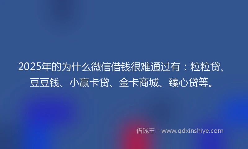 2025年的为什么微信借钱很难通过有：粒粒贷、豆豆钱、小赢卡贷、金卡商城、臻心贷等。