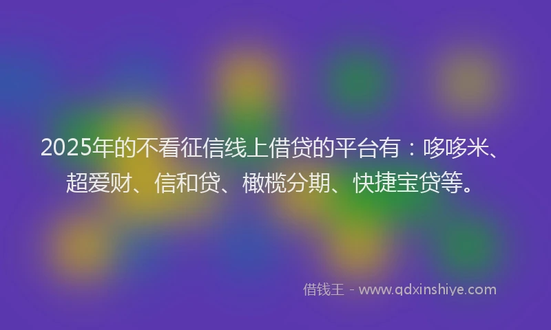2025年的不看征信线上借贷的平台有：哆哆米、超爱财、信和贷、橄榄分期、快捷宝贷等。
