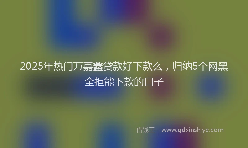 2025年热门万嘉鑫贷款好下款么，归纳5个网黑全拒能下款的口子