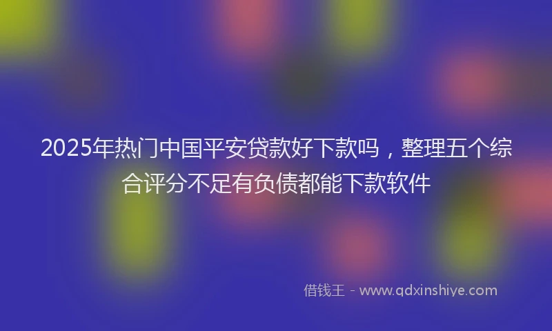 2025年热门中国平安贷款好下款吗，整理五个综合评分不足有负债都能下款软件