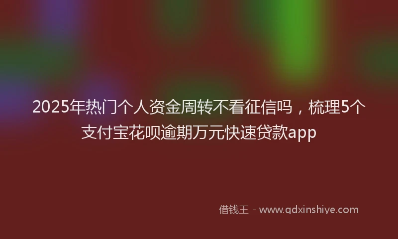 2025年热门个人资金周转不看征信吗，梳理5个支付宝花呗逾期万元快速贷款app