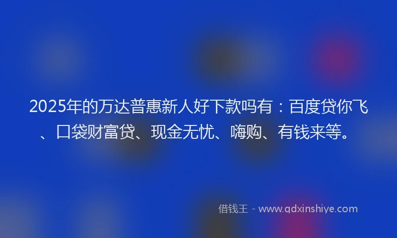 2025年的万达普惠新人好下款吗有：百度贷你飞、口袋财富贷、现金无忧、嗨购、有钱来等。