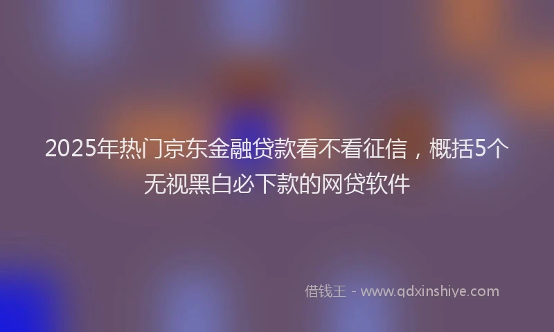 2025年热门京东金融贷款看不看征信，概括5个无视黑白必下款的网贷软件