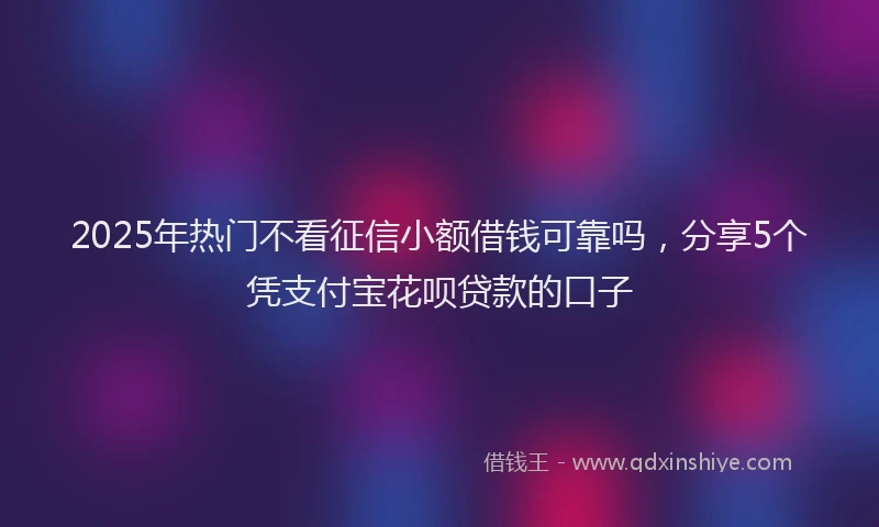 2025年热门不看征信小额借钱可靠吗，分享5个凭支付宝花呗贷款的口子