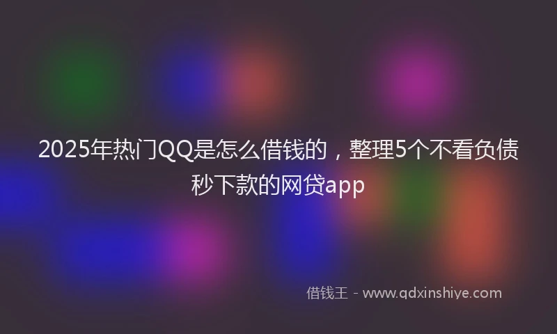 2025年热门QQ是怎么借钱的，整理5个不看负债秒下款的网贷app