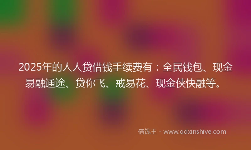 2025年的人人贷借钱手续费有：全民钱包、现金易融通途、贷你飞、戒易花、现金侠快融等。