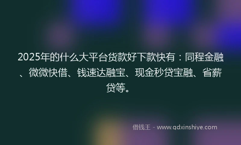 2025年的什么大平台货款好下款快有：同程金融、微微快借、钱速达融宝、现金秒贷宝融、省薪贷等。