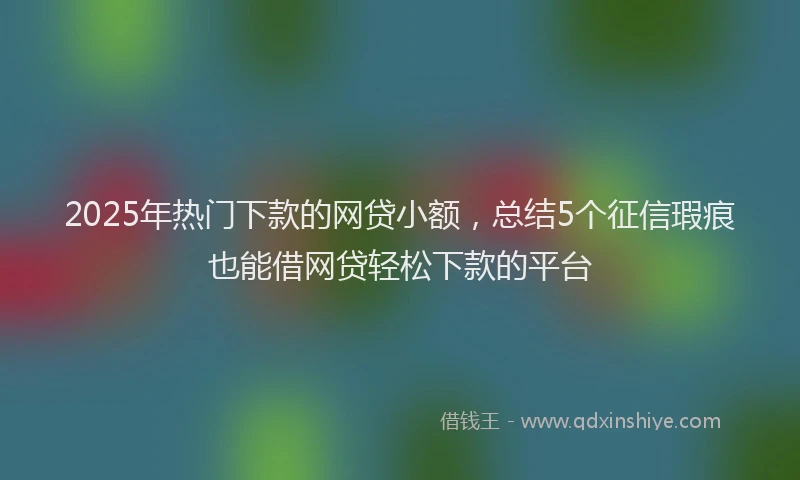2025年热门下款的网贷小额，总结5个征信瑕疵也能借网贷轻松下款的平台