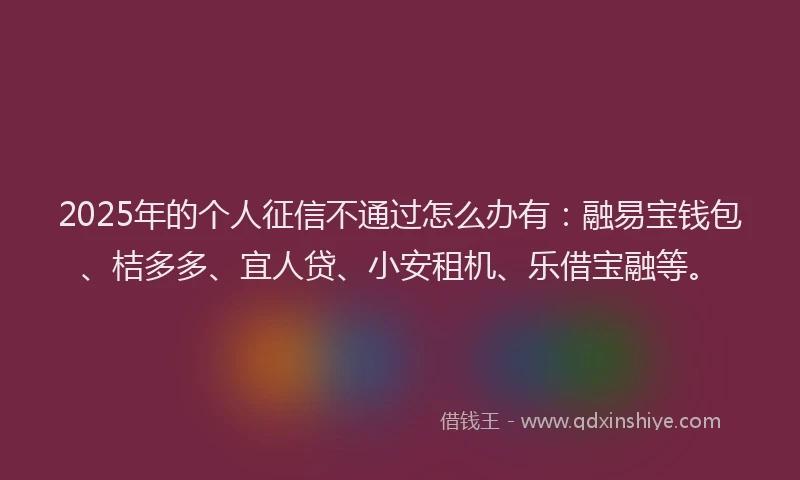 2025年的个人征信不通过怎么办有：融易宝钱包、桔多多、宜人贷、小安租机、乐借宝融等。