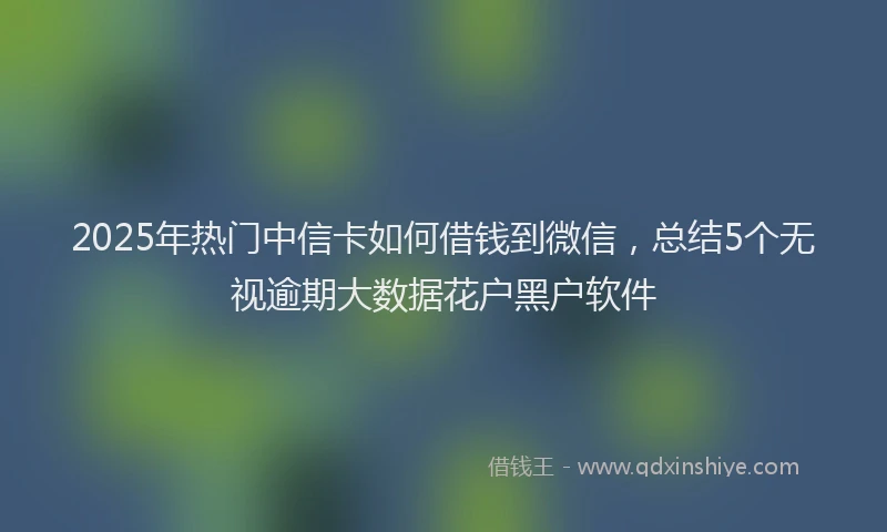 2025年热门中信卡如何借钱到微信，总结5个无视逾期大数据花户黑户软件