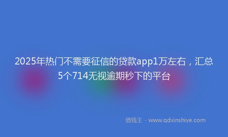 2025年热门不需要征信的贷款app1万左右，汇总5个714无视逾期秒下的平台