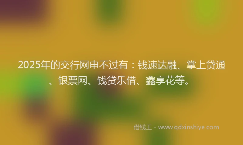 2025年的交行网申不过有：钱速达融、掌上贷通、银票网、钱贷乐借、鑫享花等。