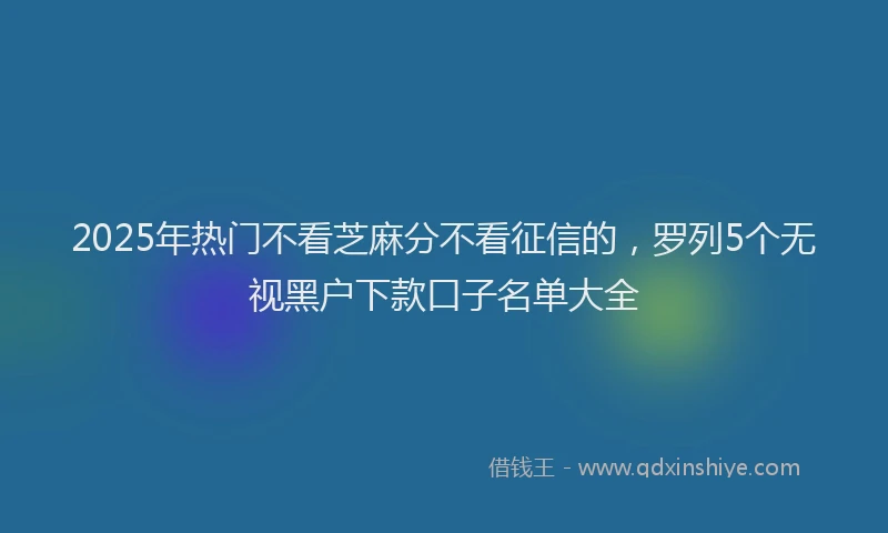 2025年热门不看芝麻分不看征信的，罗列5个无视黑户下款口子名单大全