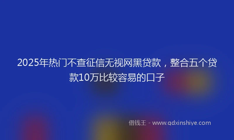 2025年热门不查征信无视网黑贷款，整合五个贷款10万比较容易的口子