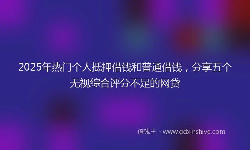 2025年热门个人抵押借钱和普通借钱，分享五个无视综合评分不足的网贷