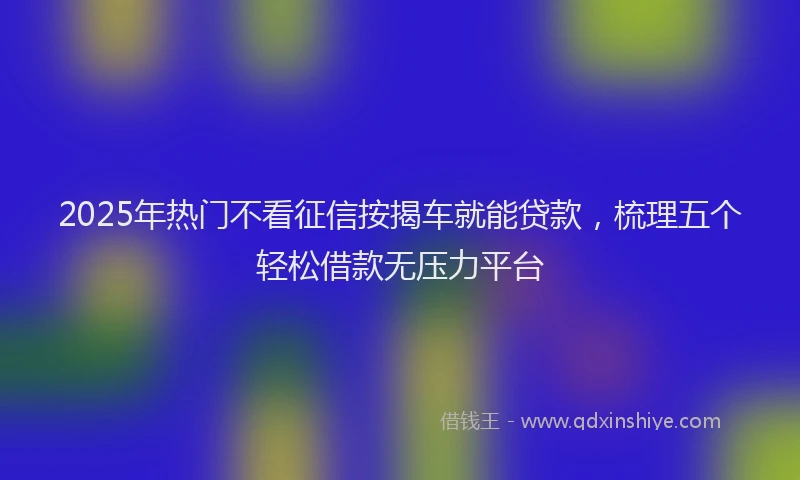 2025年热门不看征信按揭车就能贷款，梳理五个轻松借款无压力平台