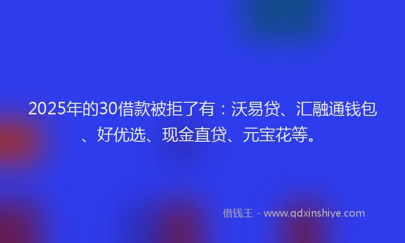 2025年的30借款被拒了有：沃易贷、汇融通钱包、好优选、现金直贷、元宝花等。