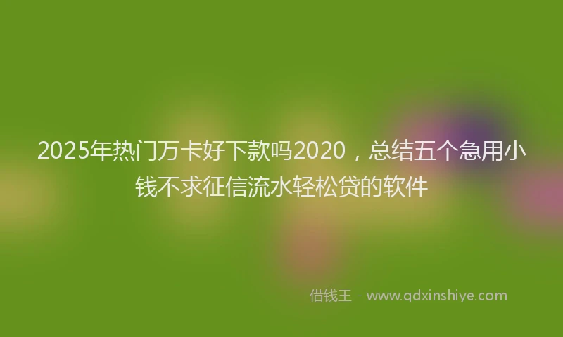 2025年热门万卡好下款吗2020，总结五个急用小钱不求征信流水轻松贷的软件
