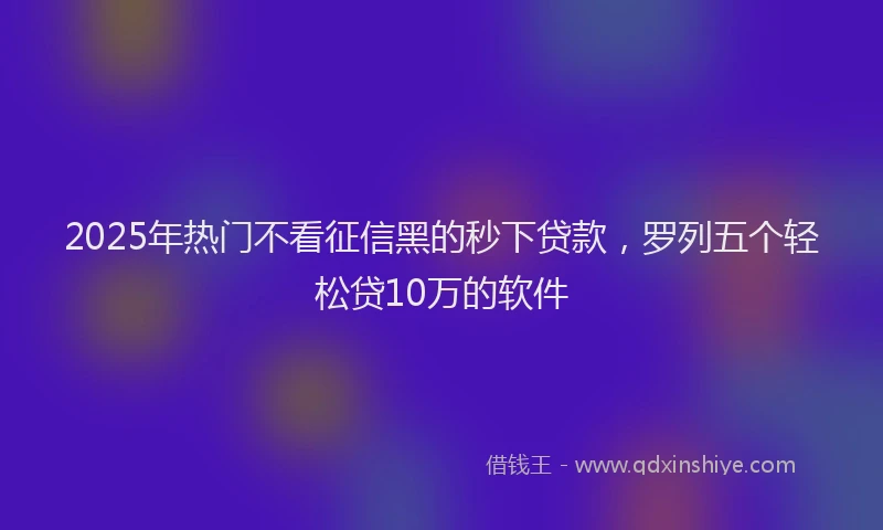 2025年热门不看征信黑的秒下贷款，罗列五个轻松贷10万的软件